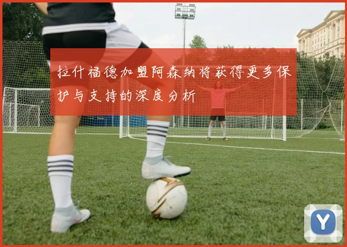 拉什福德加盟阿森纳将获得更多保护与支持的深度分析