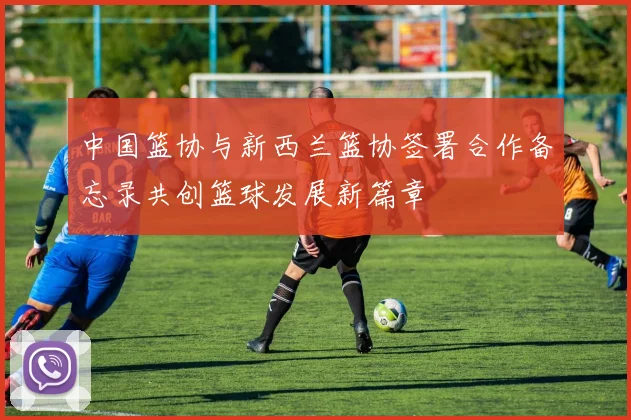 中国篮协与新西兰篮协签署合作备忘录共创篮球发展新篇章