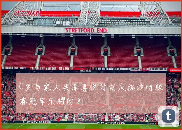 C罗与家人共享喜悦时刻庆祝沙特联赛冠军荣耀时刻