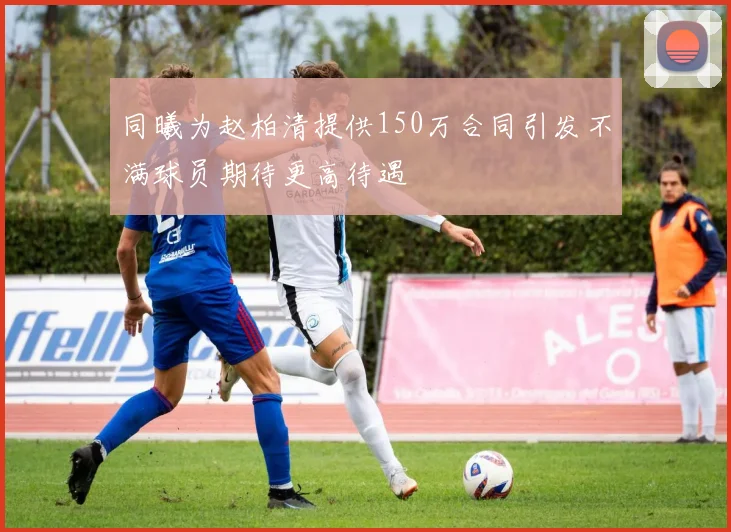 同曦为赵柏清提供150万合同引发不满球员期待更高待遇