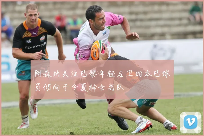 阿森纳关注巴黎年轻后卫姆本巴球员倾向于今夏转会离队