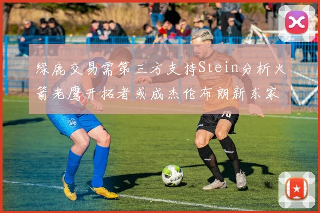 绿鹿交易需第三方支持Stein分析火箭老鹰开拓者或成杰伦布朗新东家