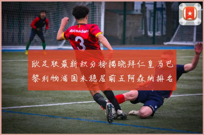 欧足联最新积分榜揭晓拜仁皇马巴黎利物浦国米稳居前五阿森纳排名第七