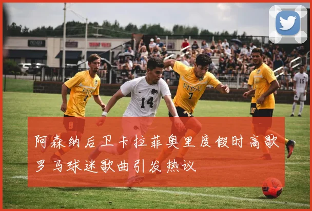 阿森纳后卫卡拉菲奥里度假时高歌罗马球迷歌曲引发热议