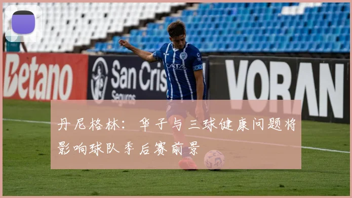 丹尼格林：华子与三球健康问题将影响球队季后赛前景