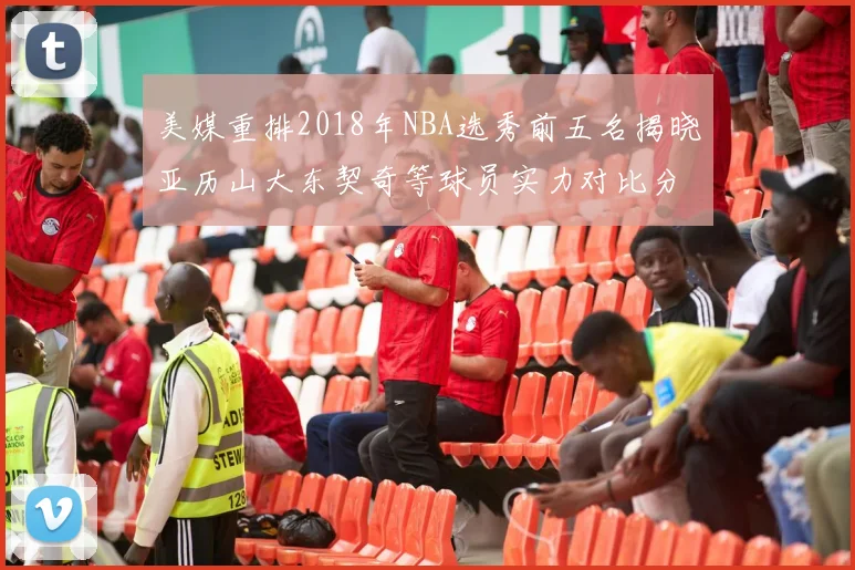 美媒重排2018年NBA选秀前五名揭晓亚历山大东契奇等球员实力对比分析