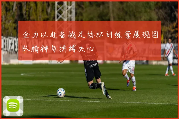 全力以赴备战足协杯训练营展现团队精神与拼搏决心