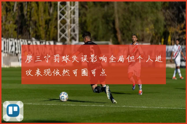 廖三宁罚球失误影响全局但个人进攻表现依然可圈可点