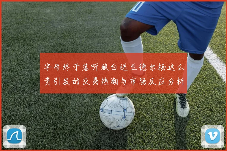 字母终于落听狼白送兰德尔杨这么贵引发的交易热潮与市场反应分析