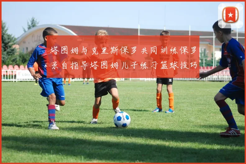 塔图姆与克里斯保罗共同训练保罗亲自指导塔图姆儿子练习篮球技巧